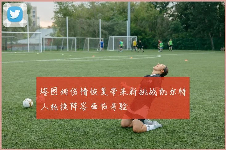塔图姆伤情恢复带来新挑战凯尔特人轮换阵容面临考验