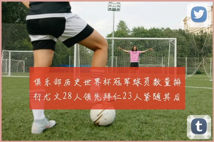 俱乐部历史世界杯冠军球员数量排行尤文28人领先拜仁23人紧随其后
