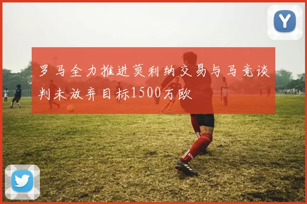 罗马全力推进莫利纳交易与马竞谈判未放弃目标1500万欧