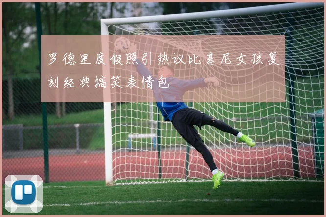 罗德里度假照引热议比基尼女孩复刻经典搞笑表情包