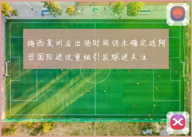 梅西复训后出场时间仍未确定迈阿密国际进攻重组引发球迷关注